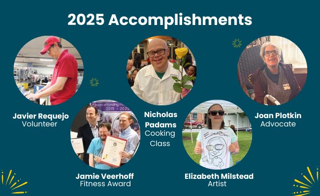 Graphic with photos of Jubilee community members highlighting 20205 accomplishments:
• Javier R. is proud to be a volunteer, giving back to the community.
• Nicholas P. achieved his cooking class certificate.
• Joan P. graduated from the Partners in Policymaking® advocacy program.
• Elizabeth M. is proud of her paintings and art skills.
• Jamie V. celebrated receiving an award from SPIRIT Club Foundation.